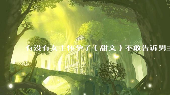 有没有女主怀孕了（甜文）不敢告诉男主的？