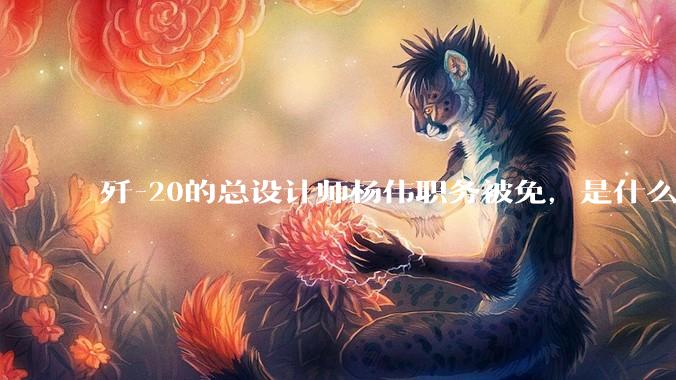 歼-20的总设计师杨伟职务被免，是什么情况？